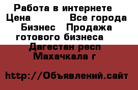 Работа в интернете › Цена ­ 1 000 - Все города Бизнес » Продажа готового бизнеса   . Дагестан респ.,Махачкала г.